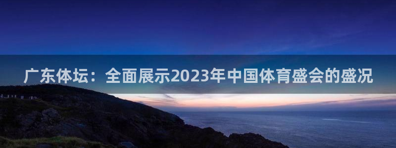 广东体坛：全面展示2023年中国体育盛会的盛况